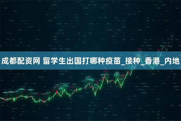 成都配资网 留学生出国打哪种疫苗_接种_香港_内地