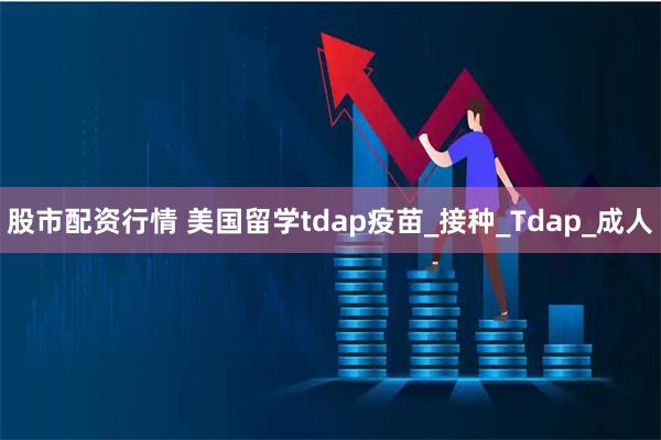 股市配资行情 美国留学tdap疫苗_接种_Tdap_成人