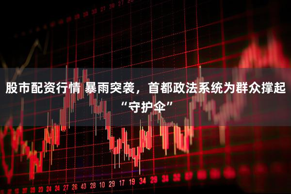 股市配资行情 暴雨突袭,首都政法系统为群众撑起“守护伞”