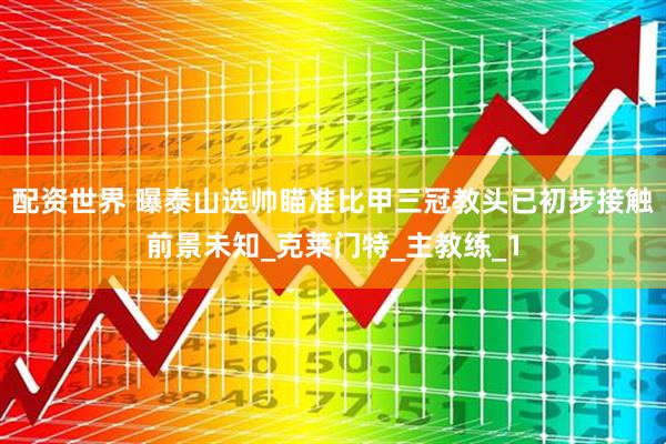 配资世界 曝泰山选帅瞄准比甲三冠教头已初步接触前景未知_克莱门特_主教练_1