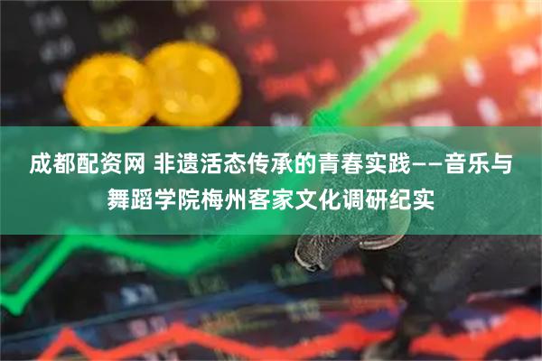 成都配资网 非遗活态传承的青春实践——音乐与舞蹈学院梅州客家文化调研纪实