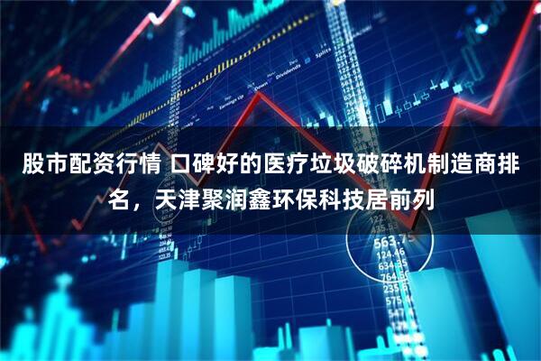 股市配资行情 口碑好的医疗垃圾破碎机制造商排名,天津聚润鑫环保科技居前列